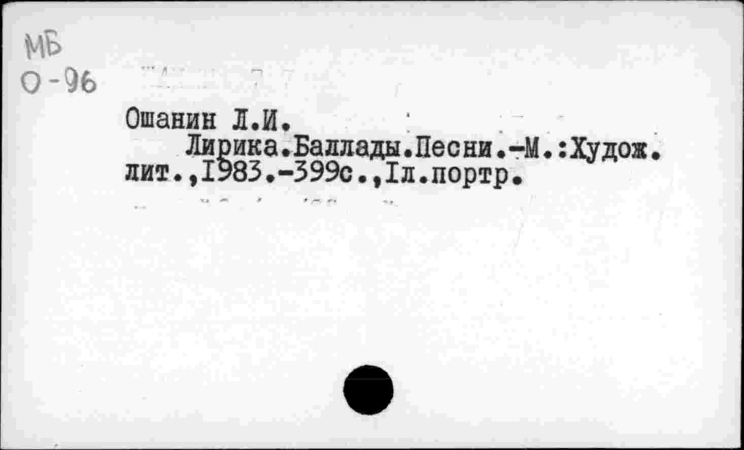 ﻿Ошанин Л.И.
Лирика.Баллады.Песни.-М.:Худож. лит.,1983.-599с.,Iд.портр•